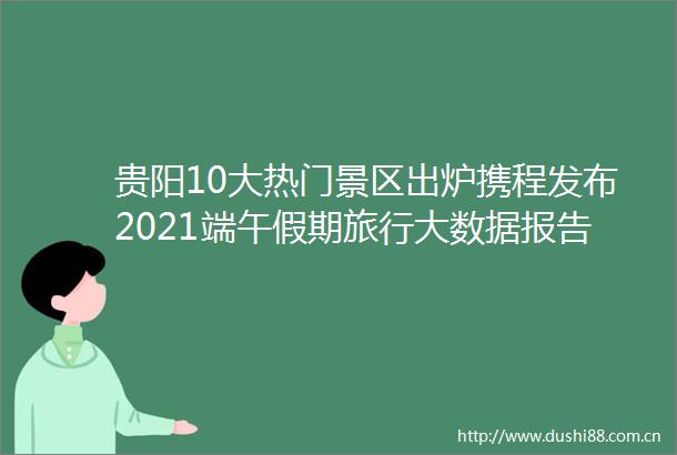 贵阳10大热门景区出炉携程发布2021端午假期旅行大数据报告