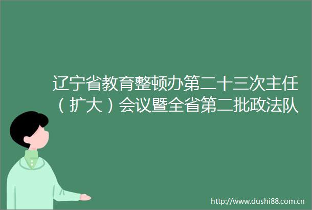 辽宁省教育整顿办第二十三次主任（扩大）会议暨全省第二批政法队伍教育整顿重点工作调度会召开