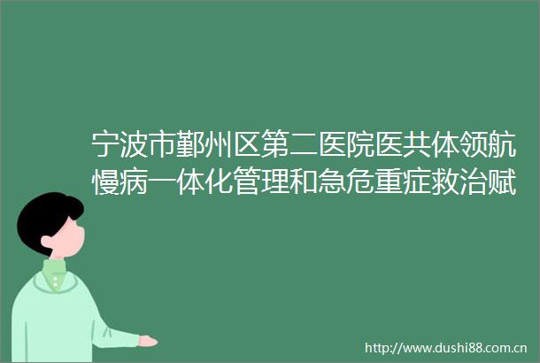 宁波市鄞州区第二医院医共体领航慢病一体化管理和急危重症救治赋能健康鄞州建设
