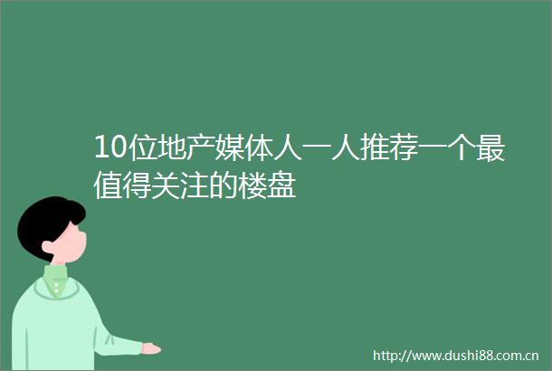 10位地产媒体人一人推荐一个最值得关注的楼盘