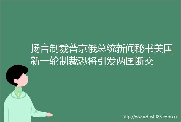 扬言制裁普京俄总统新闻秘书美国新一轮制裁恐将引发两国断交