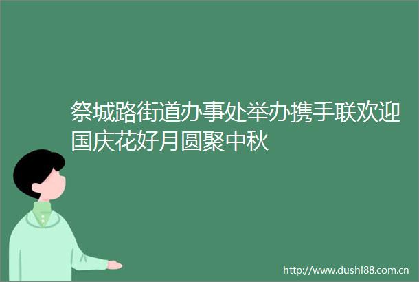 祭城路街道办事处举办携手联欢迎国庆花好月圆聚中秋