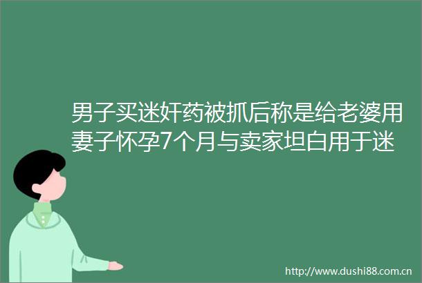 男子买药被抓后称是给老婆用妻子怀孕7个月与卖家坦白用于女性