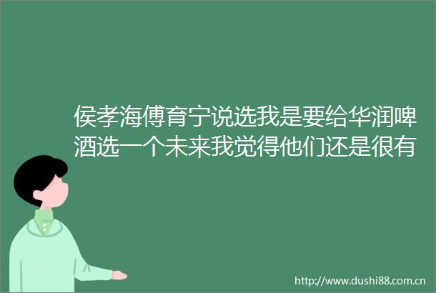 侯孝海傅育宁说选我是要给华润啤酒选一个未来我觉得他们还是很有远见的
