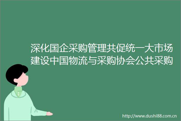 深化国企采购管理共促统一大市场建设物流与采购协会公共采购分会国有企业生产资料交易工作组来杭考察指导