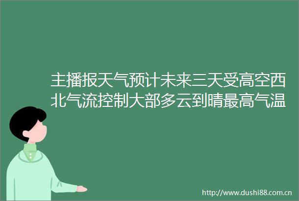 主播报天气预计未来三天受高空西北气流控制大部多云到晴最高气温3439度