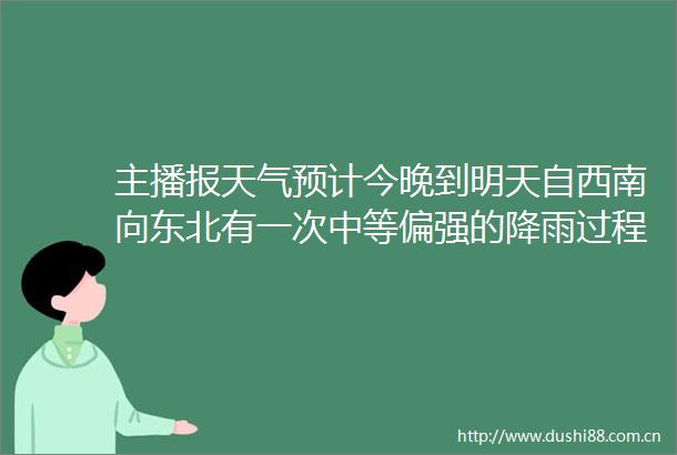 主播报天气预计今晚到明天自西南向东北有一次中等偏强的降雨过程注意防范较强降雨可能诱发的山洪地质灾害