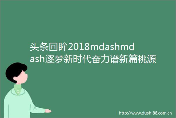 头条回眸2018mdashmdash逐梦新时代奋力谱新篇桃源县新闻宣传工作走笔