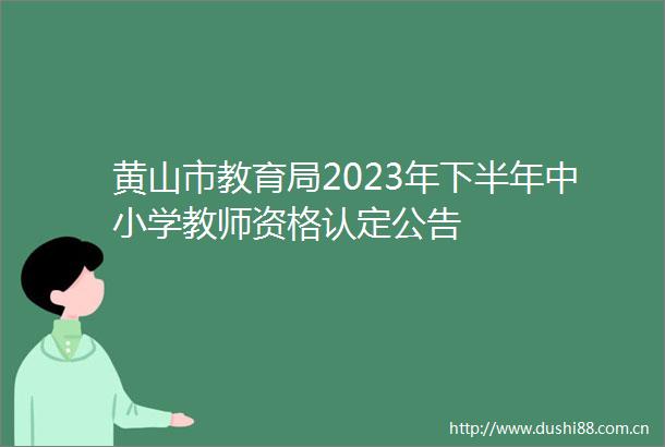 黄山市教育局2023年下半年中小学教师资格认定公告