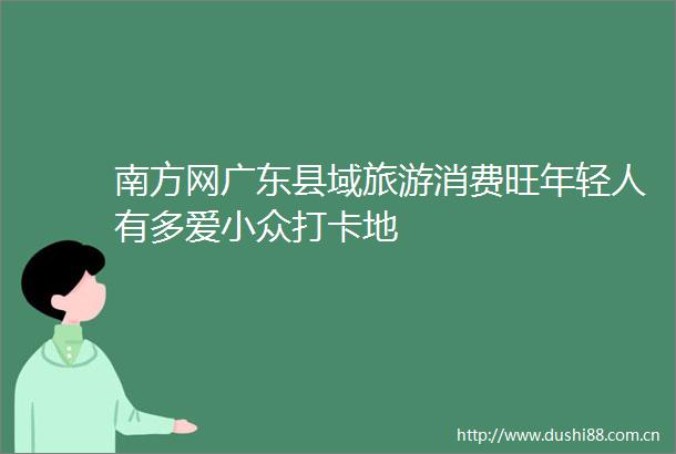 南方网广东县域旅游消费旺年轻人有多爱小众打卡地