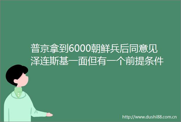 普京拿到6000朝鲜兵后同意见泽连斯基一面但有一个前提条件