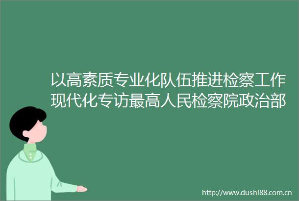 以高素质专业化队伍推进检察工作现代化专访最高检察院部副主任滕继国
