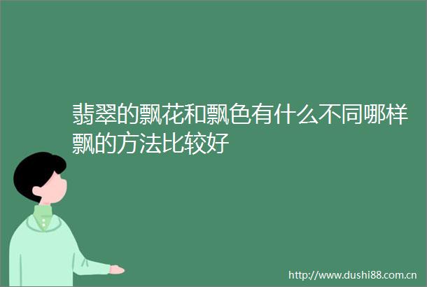 翡翠的飘花和飘色有什么不同哪样飘的方法比较好