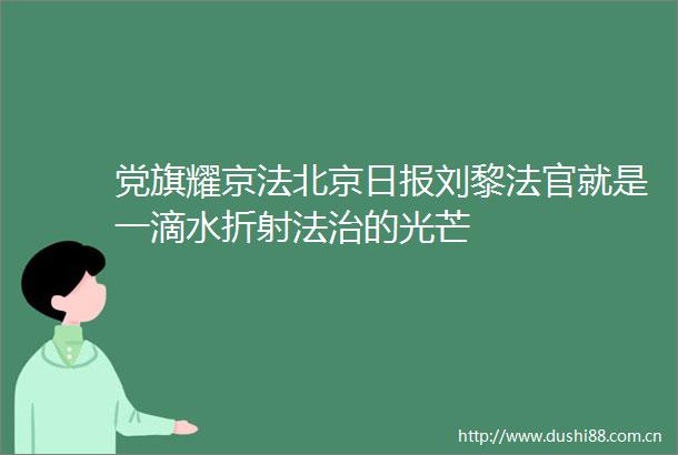 党旗耀京法北京日报刘黎就是一滴水折射法治的光芒