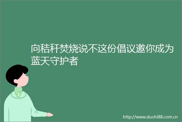 向秸秆焚烧说不这份倡议邀你成为蓝天守护者