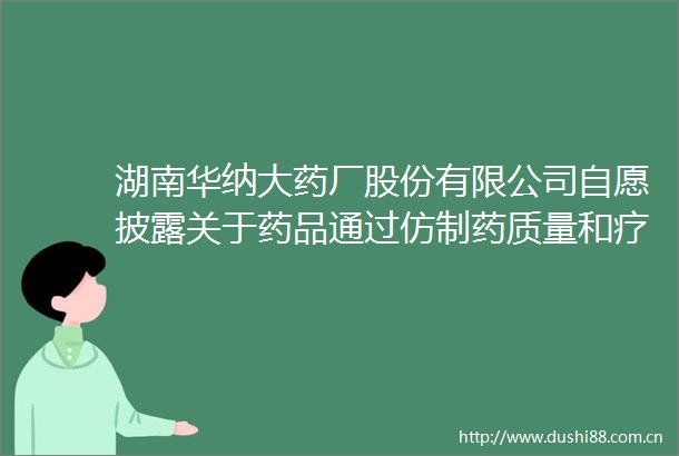 湖南华纳大药厂股份有限公司自愿披露关于药品通过药质量和疗效一致性评价的公告
