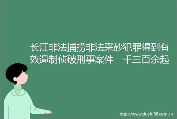 长江捕捞采砂得到有效遏制侦破刑事案件一千三百余起抓获嫌疑人二千四百余名