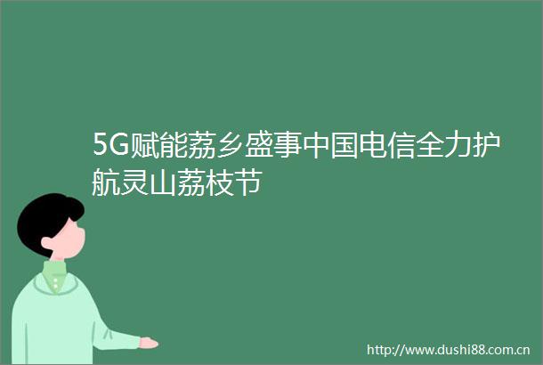 5G赋能荔乡盛事电信全力护航灵山荔枝节