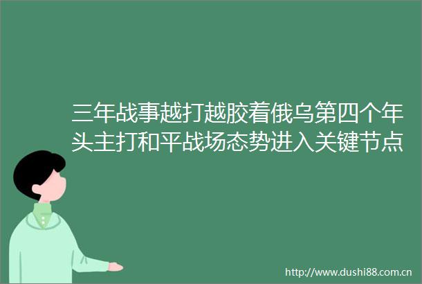 三年战事越打越胶着俄乌第四个年头主打和平战场态势进入关键节点