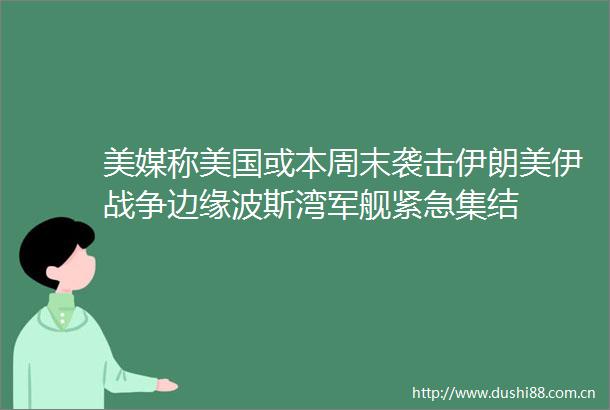 美媒称美国或本周末袭击伊朗美伊战争边缘波斯湾军舰紧急集结