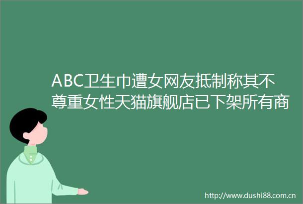 ABC卫生巾遭女网友抵制称其不尊重女性天猫旗舰店已下架所有商品