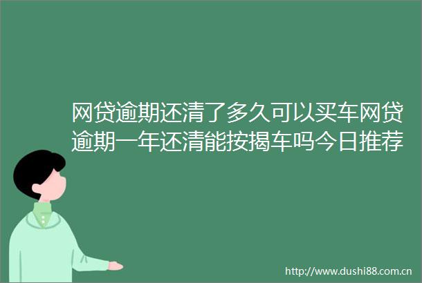 网贷逾期还清了多久可以买车网贷逾期一年还清能按揭车吗今日推荐