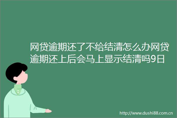 网贷逾期还了不给结清怎么办网贷逾期还上后会马上显示结清吗9日推荐