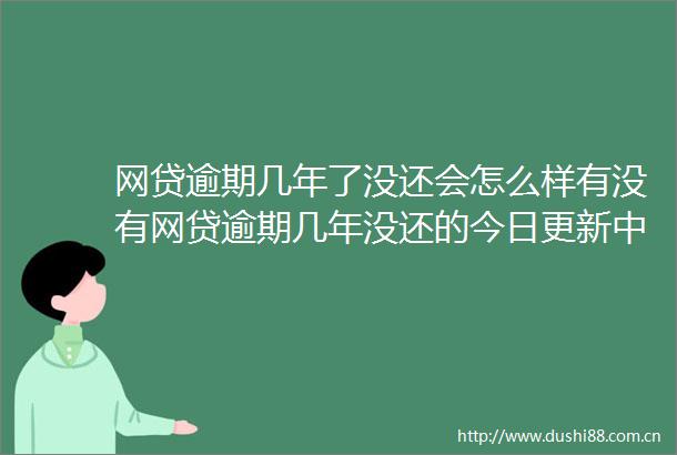 网贷逾期几年了没还会怎么样有没有网贷逾期几年没还的今日更新中