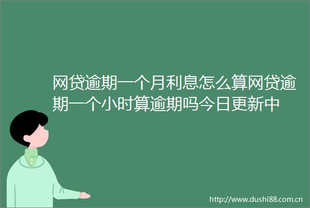 网贷逾期一个月利息怎么算网贷逾期一个小时算逾期吗今日更新中
