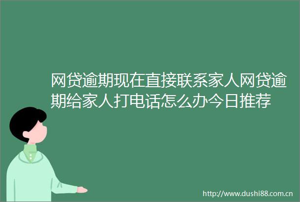网贷逾期现在直接联系家人网贷逾期给家人打电话怎么办今日推荐