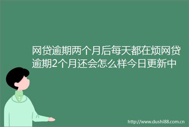 网贷逾期两个月后每天都在烦网贷逾期2个月还会怎么样今日更新中