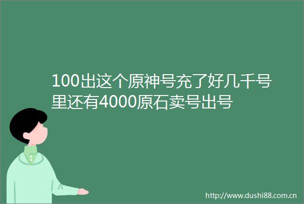 100出这个原神号充了好几千号里还有4000原石卖号出号