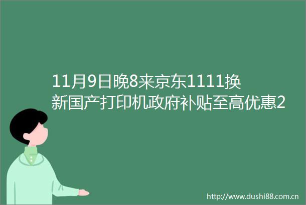 11月9日晚8来京东1111换新国产打印机补贴至高优惠20