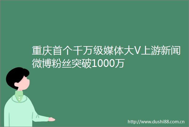 重庆首个千万级媒体大V上游新闻微博粉丝突破1000万