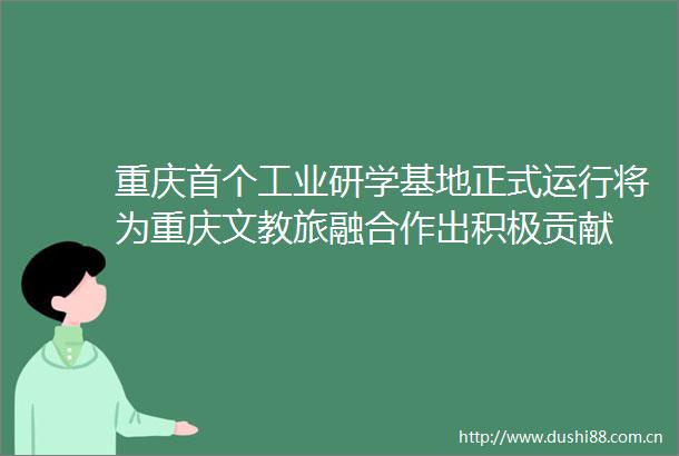 重庆首个工业研学基地正式运行将为重庆文教旅融合作出积极贡献