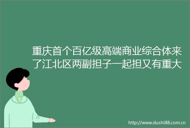重庆首个百亿级高端商业综合体来了江北区两副担子一起担又有重大进展
