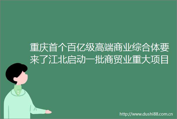 重庆首个百亿级高端商业综合体要来了江北启动一批商贸业重大项目总投资约700亿元