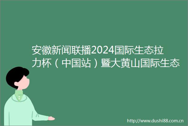 安徽新闻联播2024国际生态拉力杯（站）暨大黄山国际生态汽车拉力赛开幕王清宪会见中外嘉宾代表