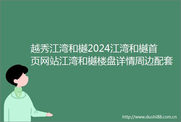 越秀江湾和樾2024江湾和樾首页网站江湾和樾楼盘详情周边配套价格户型