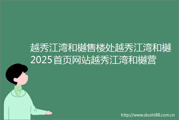 越秀江湾和樾售楼处越秀江湾和樾2025首页网站越秀江湾和樾营销中心欢迎您楼盘详情最新价格户型图容积率最新售楼处