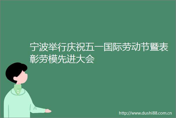 宁波举行庆祝五一国际劳动节暨表彰劳模先进大会