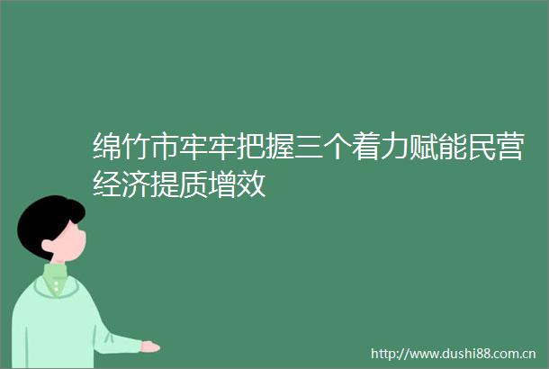 绵竹市牢牢把握三个着力赋能民营经济提质增效