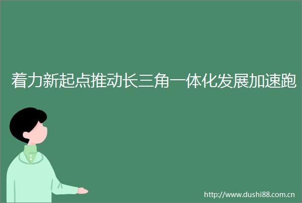 着力新起点推动长三角一体化发展加速跑