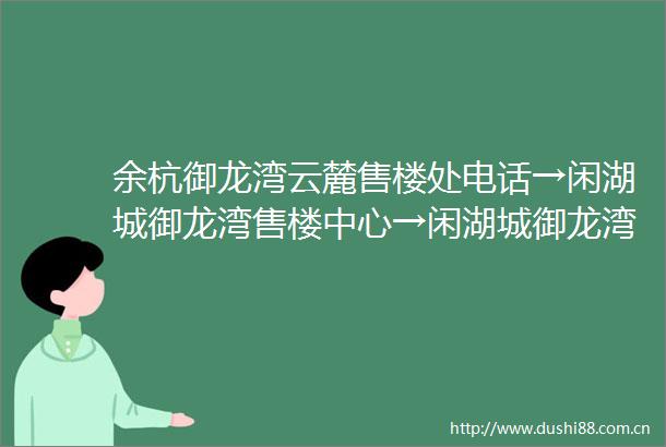 余杭御龙湾云麓售楼处电话→闲湖城御龙湾售楼中心→闲湖城御龙湾首页网站→闲湖城御龙湾楼盘百科详情→售楼处地址