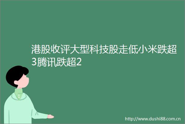 港股收评大型科技股走低小米跌超3腾讯跌超2