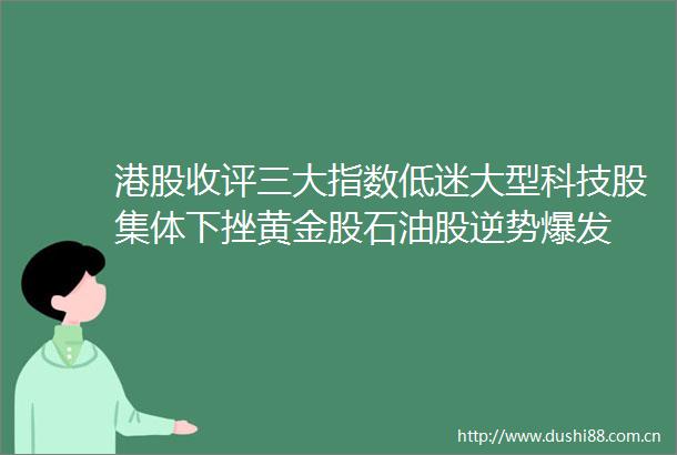 港股收评三大指数低迷大型科技股集体下挫黄金股石油股逆势爆发