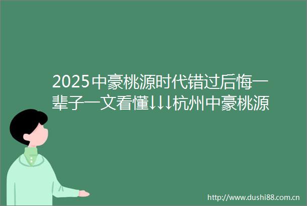 2025中豪桃源时代错过后悔一辈子一文看懂↓↓↓杭州中豪桃源时代中豪桃源时代最新房价户型图容积率