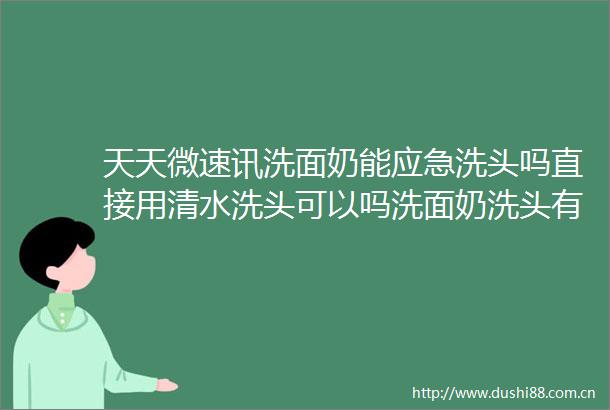天天微速讯洗面奶能应急洗头吗直接用清水洗头可以吗洗面奶洗头有没有危害