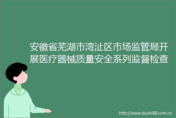 安徽省芜湖市湾沚区市场监管局开展医疗器械质量安全系列监督检查