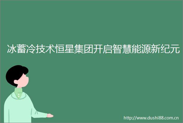 冰蓄冷技术恒星集团开启智慧能源新纪元